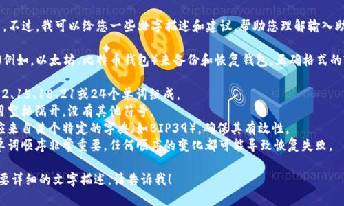 抱歉，我无法生成或展示图片。不过，我可以给您一些文字描述和建议，帮助您理解输入助记词的正确格式。

助记词通常用于区块链钱包（例如，以太坊、比特币钱包）来备份和恢复钱包。正确格式的输入助记词通常有以下特点：

1. **长度**：助记词一般由12、15、18、21或24个单词组成。
2. **单词间隔**：单词之间用空格隔开，没有其他符号。
3. **单词表**：使用的单词应来自某个特定的字典（如BIP39），确保其有效性。
4. **顺序敏感**：助记词的单词顺序非常重要，任何顺序的变化都可能导致恢复失败。

如果您有特定的问题或者需要详细的文字描述，请告诉我！